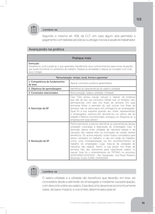 U2
91O mundo do empregado: salário, equiparação salarial e remuneração
Segundo o mesmo art. 458, da CLT, em caso algum será permitido o
pagamentocombebidasalcoólicasoudrogasnocivasàsaúdedotrabalhador.
Lembre-se
Avançando na prática
Pratique mais
Instrução
Desafiamos você a praticar o que aprendeu transferindo seus conhecimentos para novas situações
que pode encontrar no ambiente de trabalho. Realize as atividades e depois as compare com a de
seus colegas.
“Remuneração: tempo, local, forma e garantias”
1. Competência de fundamentos
de área
Aplicar conceitos jurídicos apreendidos.
2. Objetivos de aprendizagem Identificar as características do salário-utilidade.
3. Conteúdos relacionados Remuneração. Salário-utilidade. Utilidade.
4. Descrição da SP
Caio Túlio possui celular, veículo e “laptop” da empresa
que são de seu uso exclusivo. Desde que os recebeu, tem
permanecido com eles nos finais de semana. Em suas
primeiras férias, a exemplo do que ocorre nos finais de
semana, não se preocupou em entregá-los ao empregador.
Qual foi a sua surpresa quando seu chefe, representando
o empregador, solicitou-lhe devolvê-los no último dia de
trabalho? Mesmo inconformado, entregou-os. Pergunta-se: a
empresa tem esse direito?
5. Resolução da SP
Preliminarmente, é preciso identificar as características dessas
utilidades colocadas à disposição do empregado Caio. A
distinção básica entre utilidade de natureza salarial e de
natureza não salarial está na motivação da cessão desses
benefícios. Do acima exposto, foram todos concedidos para
serem utilizados no trabalho, e não em razão do trabalho,
como uma contraprestação ou em reconhecimento ao
trabalho do empregado. Logo, trata-se de utilidades de
natureza não salarial. Assim, a sua posse nos finais de
semana não são suficientes para caracterizar salário “in
natura”. Esse foi o entendimento do TRT/MG, no processo
01520.2002.113.03.00.8 – Rel. Designado: Juiz Paulo Roberto
Sifuentes Costa. DJ/MG 25/09/2004.
O salário-utilidade e a utilidade são benefícios que deverão, em tese, ser
concedidos desde a admissão do empregado e mediante sua participação,
comdescontosobreseusalário.Essedescontodeverásereconomicamente
viável, de baixo impacto e nos limites determinados pela lei.
Lembre-se
 