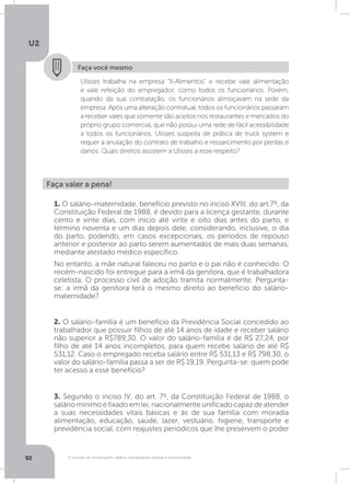 U2
92 O mundo do empregado: salário, equiparação salarial e remuneração
Faça você mesmo
Ulisses trabalha na empresa “X-Alimentos” e recebe vale alimentação
e vale refeição do empregador, como todos os funcionários. Porém,
quando da sua contratação, os funcionários almoçavam na sede da
empresa. Após uma alteração contratual, todos os funcionários passaram
a receber vales que somente são aceitos nos restaurantes e mercados do
próprio grupo comercial, que não possui uma rede de fácil acessibilidade
a todos os funcionários. Ulisses suspeita de prática de truck system e
requer a anulação do contrato de trabalho e ressarcimento por perdas e
danos. Quais direitos assistem a Ulisses a esse respeito?
Faça valer a pena!
1. O salário-maternidade, benefício previsto no inciso XVIII, do art.7º, da
Constituição Federal de 1988, é devido para a licença gestante, durante
cento e vinte dias, com início até vinte e oito dias antes do parto, e
término noventa e um dias depois dele, considerando, inclusive, o dia
do parto, podendo, em casos excepcionais, os períodos de repouso
anterior e posterior ao parto serem aumentados de mais duas semanas,
mediante atestado médico específico.
No entanto, a mãe natural faleceu no parto e o pai não é conhecido. O
recém-nascido foi entregue para a irmã da genitora, que é trabalhadora
celetista. O processo civil de adoção tramita normalmente. Pergunta-
se: a irmã da genitora terá o mesmo direito ao benefício do salário-
maternidade?
2. O salário-família é um benefício da Previdência Social concedido ao
trabalhador que possuir filhos de até 14 anos de idade e receber salário
não superior a R$789,30. O valor do salário-família é de R$ 27,24, por
filho de até 14 anos incompletos, para quem recebe salário de até R$
531,12. Caso o empregado receba salário entre R$ 531,13 e R$ 798,30, o
valor do salário-família passa a ser de R$ 19,19. Pergunta-se: quem pode
ter acesso a esse benefício?
3. Segundo o inciso IV, do art. 7º, da Constituição Federal de 1988, o
salário mínimo é fixado em lei, nacionalmente unificado capaz de atender
a suas necessidades vitais básicas e às de sua família com moradia
alimentação, educação, saúde, lazer, vestuário, higiene, transporte e
previdência social, com reajustes periódicos que lhe preservem o poder
 