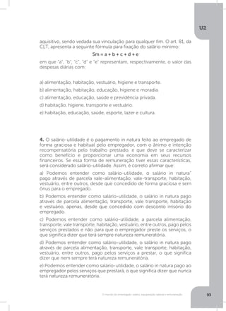 U2
93O mundo do empregado: salário, equiparação salarial e remuneração
4. O salário-utilidade é o pagamento in natura feito ao empregado de
forma graciosa e habitual pelo empregador, com o ânimo e intenção
recompensatória pelo trabalho prestado, e que deve se caracterizar
como benefício e proporcionar uma economia em seus recursos
financeiros. Se essa forma de remuneração tiver essas características,
será considerado salário-utilidade. Assim, é correto afirmar que:
a) Podemos entender como salário-utilidade, o salário in natura”
pago através de parcela vale-alimentação, vale-transporte, habitação,
vestuário, entre outros, desde que concedido de forma graciosa e sem
ônus para o empregado.
b) Podemos entender como salário-utilidade, o salário in natura pago
através de parcela alimentação, transporte, vale transporte, habitação
e vestuário, apenas, desde que concedido com desconto irrisório do
empregado.
c) Podemos entender como salário-utilidade, a parcela alimentação,
transporte, vale transporte, habitação, vestuário, entre outros, pago pelos
serviços prestados e não para que o empregador preste os serviços, o
que significa dizer que terá sempre natureza remuneratória.
d) Podemos entender como salário-utilidade, o salário in natura pago
através de parcela alimentação, transporte, vale transporte, habitação,
vestuário, entre outros, pago pelos serviços a prestar, o que significa
dizer que nem sempre terá natureza remuneratória.
e) Podemos entender como salário-utilidade, o salário in natura pago ao
empregador pelos serviços que prestará, o que significa dizer que nunca
terá natureza remuneratória.
aquisitivo, sendo vedada sua vinculação para qualquer fim. O art. 81, da
CLT, apresenta a seguinte fórmula para fixação do salário mínimo:
Sm = a + b + c + d + e
em que a, b, c, d e e representam, respectivamente, o valor das
despesas diárias com:
a) alimentação, habitação, vestuário, higiene e transporte.
b) alimentação, habitação, educação, higiene e moradia.
c) alimentação, educação, saúde e previdência privada.
d) habitação, higiene, transporte e vestuário.
e) habitação, educação, saúde, esporte, lazer e cultura.
 