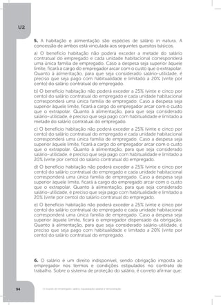U2
94 O mundo do empregado: salário, equiparação salarial e remuneração
5. A habitação e alimentação são espécies de salário in natura. A
concessão de ambos está vinculada aos seguintes quesitos básicos.
a) O benefício habitação não poderá exceder a metade do salário
contratual do empregado e cada unidade habitacional corresponderá
uma única família de empregado. Caso a despesa seja superior àquele
limite, ficará a cargo do empregador arcar com o custo que o extrapolar.
Quanto à alimentação, para que seja considerado salário-utilidade, é
preciso que seja pago com habitualidade e limitado a 20% (vinte por
cento) do salário contratual do empregado.
b) O benefício habitação não poderá exceder a 25% (vinte e cinco por
cento) do salário contratual do empregado e cada unidade habitacional
corresponderá uma única família de empregado. Caso a despesa seja
superior àquele limite, ficará a cargo do empregador arcar com o custo
que o extrapolar. Quanto à alimentação, para que seja considerado
salário-utilidade, é preciso que seja pago com habitualidade e limitado a
metade do salário contratual do empregado.
c) O benefício habitação não poderá exceder a 25% (vinte e cinco por
cento) do salário contratual do empregado e cada unidade habitacional
corresponderá uma única família de empregado. Caso a despesa seja
superior àquele limite, ficará a cargo do empregador arcar com o custo
que o extrapolar. Quanto à alimentação, para que seja considerado
salário-utilidade, é preciso que seja pago com habitualidade e limitado a
20% (vinte por cento) do salário contratual do empregado.
d) O benefício habitação não poderá exceder a 25% (vinte e cinco por
cento) do salário contratual do empregado e cada unidade habitacional
corresponderá uma única família de empregado. Caso a despesa seja
superior àquele limite, ficará a cargo do empregado arcar com o custo
que o extrapolar. Quanto à alimentação, para que seja considerado
salário-utilidade, é preciso que seja pago com habitualidade e limitado a
20% (vinte por cento) do salário contratual do empregado.
e) O benefício habitação não poderá exceder a 25% (vinte e cinco por
cento) do salário contratual do empregado e cada unidade habitacional
corresponderá uma única família de empregado. Caso a despesa seja
superior àquele limite, ficará o empregador dispensado da obrigação.
Quanto à alimentação, para que seja considerado salário-utilidade, é
preciso que seja pago com habitualidade e limitado a 20% (vinte por
cento) do salário contratual do empregado.
6. O salário é um direito indisponível, sendo obrigação imposta ao
empregador nos termos e condições estipulados no contrato de
trabalho. Sobre o sistema de proteção do salário, é correto afirmar que:
 