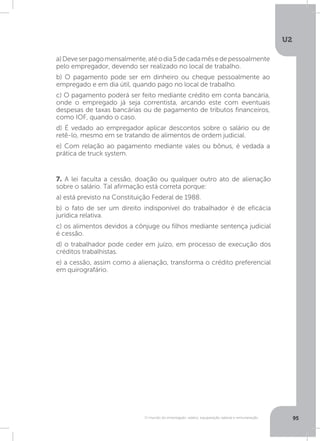 U2
95O mundo do empregado: salário, equiparação salarial e remuneração
7. A lei faculta a cessão, doação ou qualquer outro ato de alienação
sobre o salário. Tal afirmação está correta porque:
a) está previsto na Constituição Federal de 1988.
b) o fato de ser um direito indisponível do trabalhador é de eficácia
jurídica relativa.
c) os alimentos devidos a cônjuge ou filhos mediante sentença judicial
é cessão.
d) o trabalhador pode ceder em juízo, em processo de execução dos
créditos trabalhistas.
e) a cessão, assim como a alienação, transforma o crédito preferencial
em quirografário.
a)Deveserpagomensalmente,atéodia5decadamêsedepessoalmente
pelo empregador, devendo ser realizado no local de trabalho.
b) O pagamento pode ser em dinheiro ou cheque pessoalmente ao
empregado e em dia útil, quando pago no local de trabalho.
c) O pagamento poderá ser feito mediante crédito em conta bancária,
onde o empregado já seja correntista, arcando este com eventuais
despesas de taxas bancárias ou de pagamento de tributos financeiros,
como IOF, quando o caso.
d) É vedado ao empregador aplicar descontos sobre o salário ou de
retê-lo, mesmo em se tratando de alimentos de ordem judicial.
e) Com relação ao pagamento mediante vales ou bônus, é vedada a
prática de truck system.
 