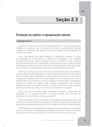 U2
97O mundo do empregado: salário, equiparação salarial e remuneração
Seção 2.3
Proteção ao salário: a equiparação salarial
Caro aluno, vimos na aula anterior o conceito de salário in natura, ou seja, aquelas
utilidades ou benefícios que se acrescem ao salário, proporcionando algumas
vantagens ao trabalhador, que podem ser de natureza salarial (salário–utilidade) e de
natureza não salarial.
Assim, aprendemos que salário-utilidade é o pagamento realizado in natura
ao empregado de forma graciosa e habitual pelo empregador, com finalidade
recompensatória pelo trabalho prestado. Deve se caracterizar como benefício,
proporcionando economia ao empregado. Ao lado disso, vimos os limites impostos
ao empregador referentes ao salário, tais como a proibição de aplicar desconto, atrasá-
lo ou de retê-lo, ou ainda de dar-lhe natureza conhecida como truck system.
Devemos estudar agora outros mecanismos de proteção ao salário sob a égide do
princípio legal da equiparação salarial. Lembrando-se de nosso caso concreto. Santos,
além de receber salário equiparado aos dos demais executivos de seu nível, possui
smartphone corporativo, carro com quilometragem livre e combustível por conta da
empresa entre outros benefícios, como as despesas de alimentação e hospedagem,
quando em viagens de negócios, são custeadas integralmente pela empresa,
independente de comprovação por Nota ou Cupom Fiscal. Porém, estes privilégios
são exclusivos dele, pois nenhum outro executivo daquele nível os possui.
Mas o que significa receber salário equiparado? Somente o salário deve ser
equiparado? E os demais benefícios, os salários-utilidade, não deveriam ser
equiparados? E quando não se consegue equiparar?
Você vai descobrir que há mecanismos que protegem a equiparação quando da
ocorrência de simultaneidade na prestação de serviços, a aplicação da analogia e de
equivalênciasdaprestaçãodoserviço.Porfim,estudaremosoinstitutodaterceirização.
Vale lembrar que, com relação à terceirização, essa discussão associa-se à outra que
envolve, por exemplo, a flexibilização das relações do trabalho. Os posicionamentos
sobre essa matéria são vários e diversos, a depender dos diferentes grupos que
Diálogo aberto
 