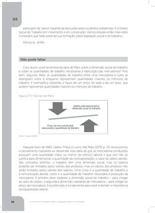 U2
98 O mundo do empregado: salário, equiparação salarial e remuneração
participam da “arena” tripartite de discussão sobre os direitos trabalhistas. É o Direito
Social do Trabalho em movimento e em construção. Vamos estudar então mais estes
conteúdos que farão parte da sua formação sobre legislação social e do trabalho.
Vamos lá, então.
Caro aluno, você se lembra da ideia de Marx sobre a dimensão social do trabalho
e sobre as quantidades de trabalho necessárias à fabricação das mercadorias? Pois
bem, segundo Marx, as quantidades de trabalho entre uma mercadoria e outra se
distinguem entre si enquanto representam quantidades maiores ou menores de
trabalho. E exemplifica utilizando a figura de um lenço de seda e de um tijolo, que
podem representar quantidades maiores ou menores de trabalho.
Naquele texto de 1865, Salário, Preço e Lucro, Karl Marx (1978, p. 75) revolucionou
o pensamento capitalista ao desvendar essa ideia de que as mercadorias produzidas
possuem uma quantidade maior ou menor de esforço laboral e que isso não se
justifica para dimensionar a quantidade da contraprestação, o valor do salário devido.
São conceitos distintos: o trabalho tem uma dimensão social, mas os salários
poderão ser limitados pelos valores dos produtos, mas os valores dos produtos não
serão limitados pelos valores dos salários. Uma coisa é a quantidade de trabalho e
a remuneração devida; outra é a quantidade de trabalho necessária à produção da
mercadoria. A primeira deve respeitar a dimensão social do trabalho – para chegar
ao valor do salário; a segunda a dimensão capitalista de mercadoria – para chegar ao
preço da mercadoria. Essa distinção é fundamental para você entender a importância
da equiparação salarial.
Não pode faltar
Fonte: O autor (2015)
Figura 2.7 | Tese de Karl Marx
 