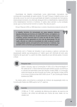 U2
99O mundo do empregado: salário, equiparação salarial e remuneração
Quantidade de trabalho empenhado numa determinada mercadoria não
corresponde à quantidade de salário devido. Por quê? Porque o trabalho possui uma
dimensão social. Se você vincular quantidade de trabalho à produção de mercadoria,
estará proporcionando uma distinção desigual entre os trabalhadores, especialmente
entre trabalhadores homens e mulheres. O salário deve atender a uma condição
social, que é a mesma entre homem e mulher. Mas não era assim.
Amauri Mascaro (2011, p. 819) descreve o cenário industrial da virada do século XX:
Somente com o Tratado de Versailles é que se passou a aplicar o princípio da
equiparação salarial, que propugnava um “salário igual, sem distinção de sexo, para
trabalhos de igual valor” e, a partir de então, expandiu-se aos demais países, inclusive
o Brasil.
No direito pátrio, encontramos a proteção do instituto da equiparação tanto na
Constituição Federal de 1988 quanto na CLT, vejamos.
o trabalho feminino foi remunerado em taxas bastante inferiores
àquelasatribuídasaoshomens,emmédia50%menos,naInglaterra,na
França, nos Estados Unidos etc. Do aproveitamento mais vantajoso das
mulheres, porque menores eram os custos da mão de obra, resultou
um problema social, agravando-se uma crise de desemprego. Por tal
razão, difundiu-se a ideia da necessidade de coibir os abusos e proibir
a desigualdade salarial, principalmente entre homens e mulheres, mas
também entre os homens que prestassem serviços de natureza igual.
Sobre o assunto, veja as Convenções nº 100 e 111 e Recomendação nº
90, todas da OIT, o Pacto Internacional sobre direitos sociais, econômicos
e culturais da Assembleia Geral das Nações Unidas (1966), a Convenção
sobre eliminação de discriminação da mulher, das Nações Unidas (1979)
e os incisos constitucionais XXX e XXXI, do art. 7º, da Constituição Federal
brasileira de 1988.
Pesquise mais
Assimile
CF/88, art. 7º, XXX - proibição de diferença de salários, de exercício de
funções e de critério de admissão por motivo de sexo, idade, cor ou
estado civil.
 