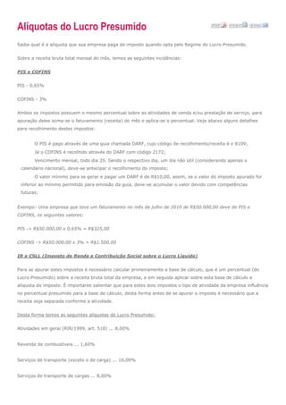Alíquotas do Lucro Presumido
Saiba qual é a alíquota que sua empresa paga de imposto quando opta pelo Regime do Lucro Presumido.
Sobre a receita bruta total mensal do mês, temos as seguintes incidências:
PIS e COFINS
PIS - 0,65%
COFINS - 3%
Ambos os impostos possuem o mesmo percentual sobre as atividades de venda e/ou prestação de serviço, para
apuração deles soma-se o faturamento (receita) do mês e aplica-se o percentual. Veja abaixo alguns detalhes
para recolhimento destes impostos:
O PIS é pago através de uma guia chamada DARF, cujo código de recolhimento/receita é o 8109;
Já o COFINS é recolhido através do DARF com código 2172;
Vencimento mensal, todo dia 25. Sendo o respectivo dia, um dia não útil (considerando apenas o
calendário nacional), deve-se antecipar o recolhimento do imposto;
O valor mínimo para se gerar e pagar um DARF é de R$10,00, assim, se o valor do imposto apurado for
inferior ao mínimo permitido para emissão da guia, deve-se acumular o valor devido com competências
futuras;
Exempo: Uma empresa que teve um faturamento no mês de julho de 2010 de R$50.000,00 deve de PIS e
COFINS, os seguintes valores:
PIS -> R$50.000,00 x 0,65% = R$325,00
COFINS -> R$50.000,00 x 3% = R$1.500,00
IR e CSLL (Imposto de Renda e Contribuição Social sobre o Lucro Líquido)
Para se apurar estes impostos é necessário calcular primeiramente a base de cálculo, que é um percentual (do
Lucro Presumido) sobre a receita bruta total da empresa, e em seguida aplicar sobre esta base de cálculo a
alíquota do imposto. É importante salientar que para estes dois impostos o tipo de atividade da empresa influência
no percentual presumido para a base de cálculo, desta forma antes de se apurar o imposto é necessário que a
receita seja separada conforme a atividade.
Desta forma temos as seguintes alíquotas de Lucro Presumido:
Atividades em geral (RIR/1999, art. 518) ... 8,00%
Revenda de combustíveis ... 1,60%
Serviços de transporte (exceto o de carga) ... 16,00%
Serviços de transporte de cargas ... 8,00%
 