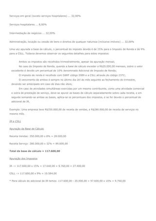 Serviços em geral (exceto serviços hospitalares) ... 32,00%
Serviços hospitalares ... 8,00%
Intermediação de negócios ... 32,00%
Administração, locação ou cessão de bens e direitos de qualquer natureza (inclusive imóveis) ... 32,00%
Uma vez apurada a base de cálculo, o percentual do imposto devido é de 15% para o Imposto de Renda e de 9%
para a CSLL. Todavia devemos observar os seguintes detalhes para estes impostos:
Ambos os impostos são recolhidos trimestralmente, apesar da apuração mensal;
No caso do Imposto de Renda, quando a base de cálculo exceder a R$20.000,00 mensais, sobre o valor
excedente é devido um percentual de 10% denominado Adicional de Imposto de Renda;
O imposto de renda é recolhido com DARF código 2089 e a CSLL através do código 2372;
O vencimento de ambos é sempre no último dia útil do mês seguinte ao fechamento do trimestre,
devendo ser antecipado em caso de dias não úteis;
Em caso de atividades simultâneas exercidas por um mesmo contribuinte, como uma atividade comercial
e outra de prestação de serviço, deve-se apurar as bases de cálculo separadamente sobre cada receita, e em
seguida somando-se ambas as bases, aplica-se os percentuais dos impostos, e se for devido o percentual de
adicional de IR.
Exemplo: Uma empresa teve R$350.000,00 de receita de vendas, e R$280.000,00 de receita de serviços no
mesmo mês.
IR e CSLL
Apuração da Base de Cálculo
Receita Vendas: 350.000,00 x 8% = 28.000,00
Receita Serviço: 280.000,00 x 32% = 89.600,00
Total da base de cálculo = 117.600,00
Apuração dos Impostos
IR -> 117.600,00 x 15% = 17.640,00 + 9.760,00 = 27.400,00
CSLL -> 117.600,00 x 9% = 10.584,00
* Para cálculo do adicional de IR temos: 117.600,00 - 20.000,00 = 97.600,00 x 10% = 9.760,00
 