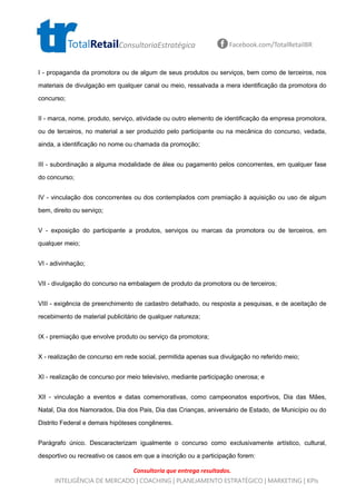 Consultoria que entrega resultados.
TotalRetailConsultoriaEstratégica Facebook.com/TotalRetailBR
INTELIGÊNCIA DE MERCADO | COACHING | PLANEJAMENTO ESTRATÉGICO | MARKETING | KPIs
I - propaganda da promotora ou de algum de seus produtos ou serviços, bem como de terceiros, nos
materiais de divulgação em qualquer canal ou meio, ressalvada a mera identificação da promotora do
concurso;
II - marca, nome, produto, serviço, atividade ou outro elemento de identificação da empresa promotora,
ou de terceiros, no material a ser produzido pelo participante ou na mecânica do concurso, vedada,
ainda, a identificação no nome ou chamada da promoção;
III - subordinação a alguma modalidade de álea ou pagamento pelos concorrentes, em qualquer fase
do concurso;
IV - vinculação dos concorrentes ou dos contemplados com premiação à aquisição ou uso de algum
bem, direito ou serviço;
V - exposição do participante a produtos, serviços ou marcas da promotora ou de terceiros, em
qualquer meio;
VI - adivinhação;
VII - divulgação do concurso na embalagem de produto da promotora ou de terceiros;
VIII - exigência de preenchimento de cadastro detalhado, ou resposta a pesquisas, e de aceitação de
recebimento de material publicitário de qualquer natureza;
IX - premiação que envolve produto ou serviço da promotora;
X - realização de concurso em rede social, permitida apenas sua divulgação no referido meio;
XI - realização de concurso por meio televisivo, mediante participação onerosa; e
XII - vinculação a eventos e datas comemorativas, como campeonatos esportivos, Dia das Mães,
Natal, Dia dos Namorados, Dia dos Pais, Dia das Crianças, aniversário de Estado, de Município ou do
Distrito Federal e demais hipóteses congêneres.
Parágrafo único. Descaracterizam igualmente o concurso como exclusivamente artístico, cultural,
desportivo ou recreativo os casos em que a inscrição ou a participação forem:
 
