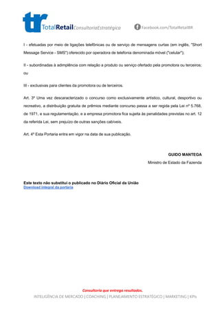 Consultoria que entrega resultados.
TotalRetailConsultoriaEstratégica Facebook.com/TotalRetailBR
INTELIGÊNCIA DE MERCADO | COACHING | PLANEJAMENTO ESTRATÉGICO | MARKETING | KPIs
I - efetuadas por meio de ligações telefônicas ou de serviço de mensagens curtas (em inglês, "Short
Message Service - SMS") oferecido por operadora de telefonia denominada móvel ("celular");
II - subordinadas à adimplência com relação a produto ou serviço ofertado pela promotora ou terceiros;
ou
III - exclusivas para clientes da promotora ou de terceiros.
Art. 3º Uma vez descaracterizado o concurso como exclusivamente artístico, cultural, desportivo ou
recreativo, a distribuição gratuita de prêmios mediante concurso passa a ser regida pela Lei nº 5.768,
de 1971, e sua regulamentação, e a empresa promotora fica sujeita às penalidades previstas no art. 12
da referida Lei, sem prejuízo de outras sanções cabíveis.
Art. 4º Esta Portaria entra em vigor na data de sua publicação.
GUIDO MANTEGA
Ministro de Estado da Fazenda
Este texto não substitui o publicado no Diário Oficial da União
Download integral da portaria
 