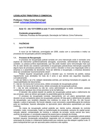 LEGISLAÇÃO TRIBUTÁRIA E COMERCIAL

Professor: Felipe Carlos Schwingel
e-mail: schwingel.felipe@gmail.com


       Aula 12 – dia 13/11/2008 (a aula 11 será remetida por e-mail)

       Conteúdo programático:
       Falências; Processo de Recuperação; Decretação da Falência; Crime Falimentar.



1.     FALÊNCIAS

       Lei n° 11.101/2005

      A nova Lei de Falências, promulgada em 2005, acaba com a concordata e institui os
processos de recuperação judicial e extrajudicial.

1.1.    Processo de Recuperação
        O processo de recuperação judicial consiste em uma intervenção onde é nomeado uma
espécie de interventor (preferencialmente advogado, economista, administrador de empresas,
contador, ou pessoa jurídica especializada, que não pode receber como remuneração mais que
5% do valor devido aos credores submetidos à recuperação judicial).Essa intervenção suspende
alguns tipos de processos judiciais que correm contra o devedor e inicia uma negociação entre a
empresa e a assembléia de devedores. Para ser deferida a recuperação, a empresa devedora
deve ser considerada “economicamente viável”.
        Poderá requerer recuperação judicial o devedor que, no momento do pedido, exerça
regularmente suas atividades há mais de 2 anos e que atenda aos seguintes requisitos,
cumulativamente:
I – não ser falido e, se o foi, estejam declaradas extintas, por sentença transitada em julgado, as
responsabilidades daí decorrentes;
II – não ter, há menos de 5 (cinco) anos, obtido concessão de recuperação judicial;
III – não ter, há menos de 8 (oito) anos, obtido concessão de recuperação judicial;
IV – não ter sido condenado ou não ter, como administrador ou sócio controlador, pessoa
condenada por qualquer dos crimes previstos na lei de falências.
        O devedor não poderá desistir do pedido de recuperação judicial após o deferimento de
seu processo, salvo se obtiver aprovação na assembléia-geral de credores.
        O processo de recuperação consiste, basicamente, em um plano apresentado pelo
devedor ao juiz competente (plano de recuperação judicial), 60 dias após o deferimento do pedido
de recuperação, que receberá objeções dos credores no prazo de 30 dias. Se não houver
objeção, o plano é aprovado. Se houver objeção, o juiz convocará a assembléia-geral de credores
para se manifestar, fazendo alterações ou aprovando plano alternativo apresentado por estes
credores.
        Os meios de recuperação judicial poderão ser, dentre outros, alteração do controle
societário; cisão, incorporação, fusão ou transformação da sociedade; aumento do capital social;
redução salarial, compensação de horários e redução da jornada; venda parcial dos bens;
usufruto da empresa, e; concessão especial de prazos para a quitação de dívidas.
        O devedor que preencher os requisitos necessários para pedir recuperação judicial poderá
também requerer recuperação extrajudicial, negociada com os credores, vedado o pagamento
antecipado de dívidas e o tratamento desfavorável aos credores que não estejam sujeitos a ele. O
plano extrajudicial tem que ser aprovado pelos credores a ele sujeitos.
 