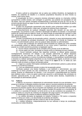 O plano, judicial ou extrajudicial, não se aplica aos créditos tributários, da legislação do
trabalho, de acidentes de trabalho e a credores proprietários fiduciários de bens móveis ou
imóveis, entre outros casos;
         A recuperação da micro e pequena empresa abrangerá apenas os chamados créditos
quirografários (crédito simples, sem vantagem ou garantia), que poderão ser parcelados em até
36 meses, mas com valores corrigidos monetariamente e acrescidos de juros de 12% ao ano. A
primeira parcela deverá ser paga no prazo máximo de 180 dias contados da distribuição do pedido
de recuperação judicial;
         O plano de recuperação apresentado pelo devedor pode contemplar créditos que estão
sendo cobrados judicialmente e, neste caso, as ações de cobrança ficam suspensas.
         O descumprimento de qualquer obrigação assumida pelo devedor em seu plano de
recuperação, nos primeiros 2 anos, acarreta a declaração de falência do devedor. A recuperação
poderá ser transformada em falência, ainda, por determinação da assembléia de credores ou pela
não apresentação do plano de recuperação no prazo previsto (como já dito, 60 dias após o
deferimento do pedido).
         Durante o procedimento de recuperação judicial, o devedor ou seus administradores serão
mantidos na condução da atividade empresarial, sob fiscalização do Comitê de Credores, se
houver, e do administrador judicial, salvo se qualquer deles (devedor ou administrador):
         I – houver sido condenado em sentença penal transitada em julgado por crime cometido
em recuperação judicial ou falência anteriores ou por crime contra o patrimônio, a economia
popular ou a ordem econômica previstos na legislação vigente;
         II – houver indícios veementes de ter cometido crime previsto na lei de falências;
         III – houver agido com dolo, simulação ou fraude contra os interesses de seus credores;
         IV – houver praticado qualquer das seguintes condutas: a) efetuar gastos pessoais
manifestamente excessivos em relação a sua situação patrimonial; b) efetuar despesas
injustificáveis por sua natureza ou vulto, em relação ao capital ou gênero do negócio, ao
movimento das operações e a outras circunstâncias análogas; c) descapitalizar injustificadamente
a empresa ou realizar operações prejudiciais ao seu funcionamento regular; d) simular ou omitir
créditos ao apresentar a relação de que trata o inciso III do caput do art. 51 desta Lei, sem
relevante razão de direito ou amparo de decisão judicial;
         V – negar-se a prestar informações solicitadas pelo administrador judicial ou pelos demais
membros do Comitê de Credores;
         VI – tiver seu afastamento previsto no plano de recuperação judicial.
         Verificada qualquer uma destas hipóteses, o juiz destituirá o administrador, que será
substituído na forma prevista nos atos constitutivos do devedor ou do plano de recuperação
judicial. Quando do afastamento do devedor, o juiz convocará a assembléia-geral de credores
para deliberar sobre o nome do gestor judicial que assumirá a administração das atividades do
devedor, aplicando-se-lhe, no que couber, todas as normas sobre deveres, impedimentos e
remuneração do administrador judicial.

1.2.    Falência
        A falência, ao promover o afastamento do administrador devedor de suas atividades, visa a
preservar e otimizar a utilização produtiva dos bens, ativos e recursos produtivos da empresa.
        Podem requerer a falência do devedor: I – o próprio devedor (ocorre em situações de crise
financeira da empresa quando não se enquadra nas hipóteses que lhe permitem formular pedido
de recuperação); II – o cônjuge sobrevivente, qualquer herdeiro do devedor ou o inventariante; III
– o cotista ou o acionista do devedor na forma da lei ou do ato constitutivo da sociedade; IV –
qualquer credor (ou conjunto de credores) de obrigação não paga superior a 40 salários mínimos.
        A classificação dos créditos na falência obedece à seguinte ordem:
        I – os créditos derivados da legislação do trabalho, limitados a 150 (cento e cinqüenta)
salários-mínimos por credor, e os decorrentes de acidentes de trabalho;
        II - créditos com garantia real até o limite do valor do bem gravado;
        III – créditos tributários, independentemente da sua natureza e tempo de constituição,
excetuadas as multas tributárias;
 