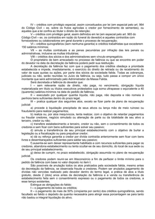 IV – créditos com privilégio especial, assim conceituados por lei (em especial pelo art. 964
do Código Civil – ex. sobre os frutos agrícolas o credor por fornecimento de sementes), ou
aqueles que a lei confira ao titular o direito de retenção;
         V – créditos com privilégio geral, assim definidos em lei (em especial pelo art. 965 do
Código Civil – ex. os contraídos em razão do funeral do devedor) e aqueles contraídos com
fornecedores ou colaboradores em geral durante o processo de recuperação;
         VI – créditos quirografários (sem nenhuma garantia) e créditos trabalhistas que excederem
150 salários mínimos;
         VII – as multas contratuais e as penas pecuniárias por infração das leis penais ou
administrativas, inclusive as multas tributárias;
         VIII – créditos dos sócios e dos administradores sem vínculo empregatício.
         O proprietário de bem arrecadado no processo de falência ou que se encontre em poder
do devedor na data da decretação da falência poderá pedir sua restituição.
         A decretação da falência faz com que o pagamento dos créditos obedeça a prioridade
estabelecida e impede, imediatamente, o exercício do direito de retirada ou de recebimento do
valor de suas quotas ou ações, por parte dos sócios da sociedade falida. Todas as cobranças,
judiciais ou não, serão reunidas no Juízo da falência, ou seja, tudo passa a compor um único
montante que será administrado pelo Administrador da Massa Falida.
         Será decretada a falência do devedor que:
         I – sem relevante razão de direito, não paga, no vencimento, obrigação líquida
materializada em título ou títulos executivos protestados cuja soma ultrapasse o equivalente a 40
(quarenta) salários-mínimos na data do pedido de falência;
         II – executado por qualquer quantia líquida, não paga, não deposita e não nomeia à
penhora bens suficientes dentro do prazo legal;
         III – pratica qualquer dos seguintes atos, exceto se fizer parte de plano de recuperação
judicial:
         a) procede à liquidação precipitada de seus ativos ou lança mão de meio ruinoso ou
fraudulento para realizar pagamentos;
         b) realiza ou, por atos inequívocos, tenta realizar, com o objetivo de retardar pagamentos
ou fraudar credores, negócio simulado ou alienação de parte ou da totalidade de seu ativo a
terceiro, credor ou não;
         c) transfere estabelecimento a terceiro, credor ou não, sem o consentimento de todos os
credores e sem ficar com bens suficientes para solver seu passivo;
         d) simula a transferência de seu principal estabelecimento com o objetivo de burlar a
legislação ou a fiscalização ou para prejudicar credor;
         e) dá ou reforça garantia a credor por dívida contraída anteriormente sem ficar com bens
livres e desembaraçados suficientes para saldar seu passivo;
         f) ausenta-se sem deixar representante habilitado e com recursos suficientes para pagar os
credores, abandona estabelecimento ou tenta ocultar-se de seu domicílio, do local de sua sede ou
de seu principal estabelecimento;
         g) deixa de cumprir, no prazo estabelecido, obrigação assumida no plano de recuperação
judicial.
         Os credores podem reunir-se em litisconsórcio a fim de perfazer o limite mínimo para o
pedido de falência com base no valor disposto no item I.
         São possíveis de anulação todos os atos praticados pela sociedade falida, mesmo antes
da decretação da falência, se observada fraude a credores. Podem ser anulados pagamento de
dívidas não vencidas realizado pelo devedor dentro do termo legal, a prática de atos a título
gratuito, desde 2 (dois) anos antes da decretação da falência e a venda ou transferência de
estabelecimento feita sem o consentimento expresso ou o pagamento de todos os credores, a
esse tempo existentes.
         Extingue as obrigações do falido:
         I – o pagamento de todos os créditos;
         II – o pagamento de mais de 50% (cinqüenta por cento) dos créditos quirografários, sendo
facultado ao falido o depósito da quantia necessária para atingir essa porcentagem se para tanto
não bastou a integral liquidação do ativo;
 