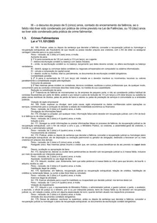 III – o decurso do prazo de 5 (cinco) anos, contado do encerramento da falência, se o
falido não tiver sido condenado por prática de crime previsto na Lei de Falências, ou 10 (dez) anos
se tiver sido condenado pela prática de crime falimentar.

1.3.      Crimes Falimentares
          Lei n° 11.101/2005

           Art. 168. Praticar, antes ou depois da sentença que decretar a falência, conceder a recuperação judicial ou homologar a
recuperação extrajudicial, ato fraudulento de que resulte ou possa resultar prejuízo aos credores, com o fim de obter ou assegurar
vantagem indevida para si ou para outrem.
           Pena – reclusão, de 3 (três) a 6 (seis) anos, e multa.
           Aumento da pena
           § 1o A pena aumenta-se de 1/6 (um sexto) a 1/3 (um terço), se o agente:
           I – elabora escrituração contábil ou balanço com dados inexatos;
           II – omite, na escrituração contábil ou no balanço, lançamento que deles deveria constar, ou altera escrituração ou balanço
verdadeiros;
           III – destrói, apaga ou corrompe dados contábeis ou negociais armazenados em computador ou sistema informatizado;
           IV – simula a composição do capital social;
           V – destrói, oculta ou inutiliza, total ou parcialmente, os documentos de escrituração contábil obrigatórios.
           Contabilidade paralela
           § 2o A pena é aumentada de 1/3 (um terço) até metade se o devedor manteve ou movimentou recursos ou valores
paralelamente à contabilidade exigida pela legislação.
           Concurso de pessoas
           § 3o Nas mesmas penas incidem os contadores, técnicos contábeis, auditores e outros profissionais que, de qualquer modo,
concorrerem para as condutas criminosas descritas neste artigo, na medida de sua culpabilidade.
           Redução ou substituição da pena
           § 4o Tratando-se de falência de microempresa ou de empresa de pequeno porte, e não se constatando prática habitual de
condutas fraudulentas por parte do falido, poderá o juiz reduzir a pena de reclusão de 1/3 (um terço) a 2/3 (dois terços) ou substituí-la
pelas penas restritivas de direitos, pelas de perda de bens e valores ou pelas de prestação de serviços à comunidade ou a entidades
públicas.
           Violação de sigilo empresarial
           Art. 169. Violar, explorar ou divulgar, sem justa causa, sigilo empresarial ou dados confidenciais sobre operações ou
serviços, contribuindo para a condução do devedor a estado de inviabilidade econômica ou financeira:
           Pena – reclusão, de 2 (dois) a 4 (quatro) anos, e multa.
           Divulgação de informações falsas
           Art. 170. Divulgar ou propalar, por qualquer meio, informação falsa sobre devedor em recuperação judicial, com o fim de levá-
lo à falência ou de obter vantagem:
           Pena – reclusão, de 2 (dois) a 4 (quatro) anos, e multa.
           Indução a erro
           Art. 171. Sonegar ou omitir informações ou prestar informações falsas no processo de falência, de recuperação judicial ou de
recuperação extrajudicial, com o fim de induzir a erro o juiz, o Ministério Público, os credores, a assembléia-geral de credores, o
Comitê ou o administrador judicial:
           Pena – reclusão, de 2 (dois) a 4 (quatro) anos, e multa.
           Favorecimento de credores
           Art. 172. Praticar, antes ou depois da sentença que decretar a falência, conceder a recuperação judicial ou homologar plano
de recuperação extrajudicial, ato de disposição ou oneração patrimonial ou gerador de obrigação, destinado a favorecer um ou mais
credores em prejuízo dos demais:
           Pena – reclusão, de 2 (dois) a 5 (cinco) anos, e multa.
           Parágrafo único. Nas mesmas penas incorre o credor que, em conluio, possa beneficiar-se de ato previsto no caput deste
artigo.
           Desvio, ocultação ou apropriação de bens
           Art. 173. Apropriar-se, desviar ou ocultar bens pertencentes ao devedor sob recuperação judicial ou à massa falida, inclusive
por meio da aquisição por interposta pessoa:
           Pena – reclusão, de 2 (dois) a 4 (quatro) anos, e multa.
           Aquisição, recebimento ou uso ilegal de bens
           Art. 174. Adquirir, receber, usar, ilicitamente, bem que sabe pertencer à massa falida ou influir para que terceiro, de boa-fé, o
adquira, receba ou use:
           Pena – reclusão, de 2 (dois) a 4 (quatro) anos, e multa.
           Habilitação ilegal de crédito
           Art. 175. Apresentar, em falência, recuperação judicial ou recuperação extrajudicial, relação de créditos, habilitação de
créditos ou reclamação falsas, ou juntar a elas título falso ou simulado:
           Pena – reclusão, de 2 (dois) a 4 (quatro) anos, e multa.
           Exercício ilegal de atividade
           Art. 176. Exercer atividade para a qual foi inabilitado ou incapacitado por decisão judicial, nos termos desta Lei:
           Pena – reclusão, de 1 (um) a 4 (quatro) anos, e multa.
           Violação de impedimento
           Art. 177. Adquirir o juiz, o representante do Ministério Público, o administrador judicial, o gestor judicial, o perito, o avaliador,
o escrivão, o oficial de justiça ou o leiloeiro, por si ou por interposta pessoa, bens de massa falida ou de devedor em recuperação
judicial, ou, em relação a estes, entrar em alguma especulação de lucro, quando tenham atuado nos respectivos processos:
           Pena – reclusão, de 2 (dois) a 4 (quatro) anos, e multa.
           Omissão dos documentos contábeis obrigatórios
           Art. 178. Deixar de elaborar, escriturar ou autenticar, antes ou depois da sentença que decretar a falência, conceder a
recuperação judicial ou homologar o plano de recuperação extrajudicial, os documentos de escrituração contábil obrigatórios:
 