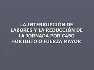 LA INTERRUPCIÓN DE LABORES Y LA REDUCCIÓN DE LA JORNADA POR CASO FORTUITO O FUERZA MAYOR 