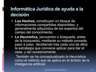Informática Jurídica de ayuda a la decisiónClasificación:Sistemas Expertos Legales: son la estructuración de conocimientos especializados que, acoplados al mecanismo de referencia, saca conclusiones a partir de la información que se le suministra en forma de pregunta o respuesta.	Estos sistemas expertos pueden realizar operaciones lógicas sobre los elementos que lo integran, además de razonamiento, en virtud de contar con una base de datos estructurada. Se trata en definitiva de sistemas aptos para tomar dos o más informaciones  para la base de conocimiento, y producir a partir de ellos, una conclusión lógica, cuyo resultado no previo al experto, sino que es adoptado por el propio sistema (inteligencia artificial).8LEGISLACIÓN DE INFORMÁTICA