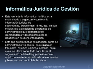 Informática Jurídica Decisional.la primera se desprende el análisis de la información contenida en documentos jurídicos para la formación de bancos documentales. la segunda esta encaminada a organizar y controlar la información jurídica de documentos, expedientes, libros, etc., ya sea mediante aplicación de programas de administración que permitan crear identificadores y descriptores para la clasificación de dicha información. esta rama abarca una gran variedad de esfuerzos y proyectos que intentan obtener de las aplicaciones de la informática al derecho resultados que vayan más allá de la recuperación y reproducción de información (documental o no), con la pretensión de que la máquina resuelva por sí misma problemas jurídicos, o al menos auxilie a hacerlo, y contribuya al avance de la teoría jurídica. y se subdivide en : - sistemas expertos legales. - sistemas de enseñanza del derecho asistidos por computadoras.3LEGISLACIÓN DE INFORMÁTICA