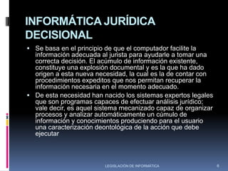Informática Jurídica DocumentalPor su parte, pretende dar solución a las dificultades en el trabajo de recuperar documentos en amplios repositorios jurídicos.Básicamente, los motores de búsqueda en la actualidad utilizan combinaciones de distintos métodos de orden: clasificación temática, búsqueda por palabras incorporadas y búsqueda por palabras de propio texto. Asimismo uso de operadores lógico y sintácticos.4LEGISLACIÓN DE INFORMÁTICA