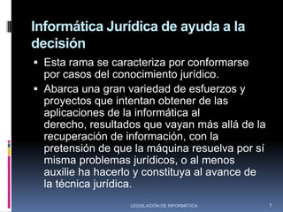 Informática Jurídica de GestiónEsta rama de la informática  jurídica esta encaminada a organizar y controlar la información jurídica de documentos, expedientes, libros, etc., ya sea mediante la aplicación de programas de administración que permitan crear identificadores y descriptores para la clasificación de dicha información.Este tipo de informática es conocida  como de administración y/o control, es utilizada en tribunales, estudios jurídicos, notarias, entre otras, se utiliza sobre todo para llevar el seguimiento de trámites y procesos con el objeto de mantener actualizada la información  y llevar un buen control de la misma.5LEGISLACIÓN DE INFORMÁTICA