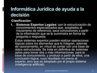 INFORMÁTICA JURÍDICA DECISIONALSe basa en el principio de que el computador facilite la información adecuada al jurista para ayudarle a tomar una correcta decisión. El acúmulode información existente, constituye una explosión documental y es la que ha dado origen a esta nueva necesidad, la cual es la de contar con procedimientos expeditos que nos permitan recuperar la información necesaria en el momento adecuado.De esta necesidad han nacido los sistemas expertos legales que son programas capaces de efectuar análisis jurídico; vale decir, es aquel sistema mecanizado capaz de organizar procesos y analizar automáticamente un cúmulo de información y conocimientos produciendo para el usuario una caracterización deontológica de la acción que debe ejecutar6LEGISLACIÓN DE INFORMÁTICA