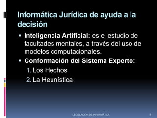 Informática Jurídica de ayuda a la decisiónEsta rama se caracteriza por conformarse por casos del conocimiento jurídico.Abarca una gran variedad de esfuerzos y proyectos que intentan obtener de las aplicaciones de la informática al derecho, resultados que vayan más allá de la recuperación de información, con la pretensión de que la máquina resuelva por sí misma problemas jurídicos, o al menos auxilie ha hacerlo y constituya al avance de la técnica jurídica.7LEGISLACIÓN DE INFORMÁTICA