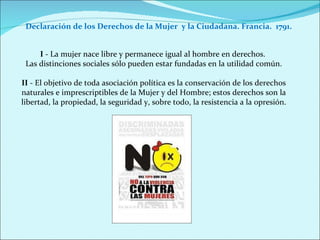 Declaración de los Derechos de la Mujer  y la Ciudadana. Francia.  1791. I  - La mujer nace libre y permanece igual al hombre en derechos.  Las distinciones sociales sólo pueden estar fundadas en la utilidad común. II  - El objetivo de toda asociación política es la conservación de los derechos naturales e imprescriptibles de la Mujer y del Hombre; estos derechos son la libertad, la propiedad, la seguridad y, sobre todo, la resistencia a la opresión. 