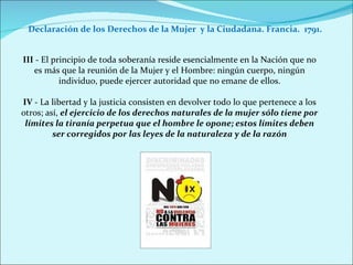 Declaración de los Derechos de la Mujer  y la Ciudadana. Francia.  1791. III  - El principio de toda soberanía reside esencialmente en la Nación que no es más que la reunión de la Mujer y el Hombre: ningún cuerpo, ningún individuo, puede ejercer autoridad que no emane de ellos. IV  - La libertad y la justicia consisten en devolver todo lo que pertenece a los otros; así,  el ejercicio de los derechos naturales de la mujer sólo tiene por límites la tiranía perpetua que el hombre le opone; estos límites deben ser corregidos por las leyes de la naturaleza y de la razón 