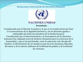 Declaración Universal de los Derechos Humanos  Considerando que la libertad, la justicia y la paz en el mundo tienen por base el reconocimiento de la dignidad intrínseca y de los derechos iguales e inalienables de todos los miembros de la familia humana; Considerando que el desconocimiento y el menosprecio de los derechos humanos han originado actos de barbarie ultrajantes para la conciencia de la humanidad, y que se ha proclamado, como la aspiración más elevada del hombre, el advenimiento de un mundo en que los seres humanos, liberados del temor y de la miseria, disfruten de la libertad de palabra y de la libertad de creencias; Preámbulo 