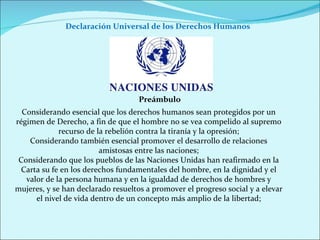 Declaración Universal de los Derechos Humanos  Considerando esencial que los derechos humanos sean protegidos por un régimen de Derecho, a fin de que el hombre no se vea compelido al supremo recurso de la rebelión contra la tiranía y la opresión; Considerando también esencial promover el desarrollo de relaciones amistosas entre las naciones; Considerando que los pueblos de las Naciones Unidas han reafirmado en la Carta su fe en los derechos fundamentales del hombre, en la dignidad y el valor de la persona humana y en la igualdad de derechos de hombres y mujeres, y se han declarado resueltos a promover el progreso social y a elevar el nivel de vida dentro de un concepto más amplio de la libertad; Preámbulo 