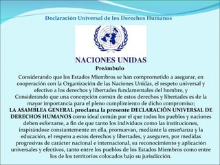 Declaración Universal de los Derechos Humanos  Considerando que los Estados Miembros se han comprometido a asegurar, en cooperación con la Organización de las Naciones Unidas, el respeto universal y efectivo a los derechos y libertades fundamentales del hombre, y Considerando que una concepción común de estos derechos y libertades es de la mayor importancia para el pleno cumplimiento de dicho compromiso; LA ASAMBLEA GENERAL proclama la presente DECLARACIÓN UNIVERSAL DE DERECHOS HUMANOS  como ideal común por el que todos los pueblos y naciones deben esforzarse, a fin de que tanto los individuos como las instituciones, inspirándose constantemente en ella, promuevan, mediante la enseñanza y la educación, el respeto a estos derechos y libertades, y aseguren, por medidas progresivas de carácter nacional e internacional, su reconocimiento y aplicación universales y efectivos, tanto entre los pueblos de los Estados Miembros como entre los de los territorios colocados bajo su jurisdicción. Preámbulo 