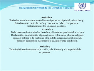 Declaración Universal de los Derechos Humanos  Artículo 1 Todos los seres humanos nacen libres e iguales en dignidad y derechos y, dotados como están de razón y conciencia, deben comportarse fraternalmente los unos con los otros. Artículo 2 Toda persona tiene todos los derechos y libertades proclamados en esta Declaración, sin distinción alguna de raza, color, sexo, idioma, religión, opinión política o de cualquier otra índole, origen nacional o social, posición económica, nacimiento o cualquier otra condición.  Artículo 3 Todo individuo tiene derecho a la vida, a la libertad y a la seguridad de su persona. 