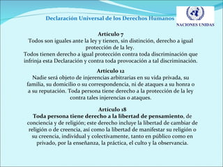 Declaración Universal de los Derechos Humanos  Artículo 7 Todos son iguales ante la ley y tienen, sin distinción, derecho a igual protección de la ley.  Todos tienen derecho a igual protección contra toda discriminación que infrinja esta Declaración y contra toda provocación a tal discriminación. Artículo 12 Nadie será objeto de injerencias arbitrarias en su vida privada, su familia, su domicilio o su correspondencia, ni de ataques a su honra o a su reputación. Toda persona tiene derecho a la protección de la ley contra tales injerencias o ataques. Artículo 18 Toda persona tiene derecho a la libertad de pensamiento , de conciencia y de religión; este derecho incluye la libertad de cambiar de religión o de creencia, así como la libertad de manifestar su religión o su creencia, individual y colectivamente, tanto en público como en privado, por la enseñanza, la práctica, el culto y la observancia. 