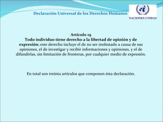 Declaración Universal de los Derechos Humanos  Artículo 19 Todo individuo tiene derecho a la libertad de opinión y de expresión ; este derecho incluye el de no ser molestado a causa de sus opiniones, el de investigar y recibir informaciones y opiniones, y el de difundirlas, sin limitación de fronteras, por cualquier medio de expresión. En total son treinta artículos que componen ésta declaración. 