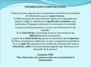 INFORMACIÓN-COMUNICACIÓN. Existen diversas especies que se comunican a través de la transmisión de información para su  supervivencia ;  la diferencia para los seres humanos radica en la capacidad para generar códigos y símbolos con  significados complejos , que conforman el lenguaje común para la convivencia en sociedad. La forma de almacenamiento y acceso a la información ha ido variando.  En la  Edad Media , el principal acervo se encontraba en las  bibliotecas  de los monasterios.  A partir de la  Edad Moderna , gracias al nacimiento de la  imprenta , los libros comenzaron a fabricarse en serie y surgieron los periódicos. Ya en el  siglo XX , aparecieron los medios de comunicación masiva ( televisión ,  radio ) y las herramientas digitales que derivaron en el desarrollo de la internet. Campaña CRIS  “ Por el derecho a la comunicación en la sociedad de la información. 