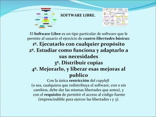 SOFTWARE LIBRE. El  Software Libre  es un tipo particular de software que le permite al usuario el ejercicio de  cuatro libertades básicas : 1º. Ejecutarlo con cualquier propósito 2º. Estudiar como funciona y adaptarlo a sus necesidades 3º. Distribuir copias 4º. Mejorarlo, y liberar esas mejoras al publico Con la única  restricción  del  copyleft  (o sea, cualquiera que redistribuya el software, con o sin cambios, debe dar las mismas libertades que antes), y con el  requisito  de permitir el acceso al código fuente (imprescindible para ejercer las libertades 1 y 3). 