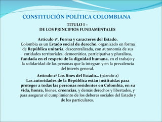 CONSTITUCIÓN POLÍTICA COLOMBIANA TITULO I –  DE LOS PRINCIPIOS FUNDAMENTALES  Artículo 1º.   Forma y caracteres del Estado. Colombia es un  Estado social de derecho , organizado en forma de  República unitaria , descentralizada, con autonomía de sus entidades territoriales, democrática, participativa y pluralista,  fundada en el respeto de la dignidad humana , en el trabajo y la solidaridad de las personas que la integran y en la prevalencia del interés general.  Artículo 2º Los fines del Estado… ( párrafo 2) Las autoridades de la República están instituidas para proteger a todas las personas residentes en Colombia, en su vida, honra,  bienes,  creencias , y demás derechos y libertades, y para asegurar el cumplimiento de los deberes sociales del Estado y de los particulares.  