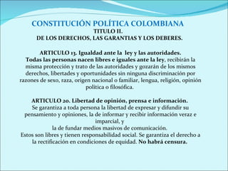 CONSTITUCIÓN POLÍTICA COLOMBIANA TITULO II.   DE LOS DERECHOS, LAS GARANTIAS Y LOS DEBERES. ARTICULO 13. Igualdad ante la  ley y las autoridades. Todas las personas nacen libres e iguales ante la ley , recibirán la misma protección y trato de las autoridades y gozarán de los mismos derechos, libertades y oportunidades sin ninguna discriminación por razones de sexo, raza, origen nacional o familiar, lengua, religión, opinión política o filosófica.  ARTICULO 20. Libertad de opinión, prensa e información.   Se garantiza a toda persona la libertad de expresar y difundir su pensamiento y opiniones, la de informar y recibir información veraz e imparcial, y  la de fundar medios masivos de comunicación.  Estos son libres y tienen responsabilidad social. Se garantiza el derecho a la rectificación en condiciones de equidad.  No habrá censura.  
