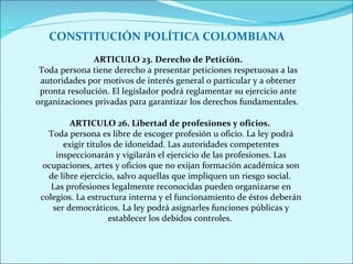 CONSTITUCIÓN POLÍTICA COLOMBIANA ARTICULO 23.   Derecho de Petición. Toda persona tiene derecho a presentar peticiones respetuosas a las autoridades por motivos de interés general o particular y a obtener pronta resolución. El legislador podrá reglamentar su ejercicio ante organizaciones privadas para garantizar los derechos fundamentales.  ARTICULO 26. Libertad de profesiones y oficios.   Toda persona es libre de escoger profesión u oficio. La ley podrá exigir títulos de idoneidad. Las autoridades competentes inspeccionarán y vigilarán el ejercicio de las profesiones. Las ocupaciones, artes y oficios que no exijan formación académica son de libre ejercicio, salvo aquellas que impliquen un riesgo social.  Las profesiones legalmente reconocidas pueden organizarse en colegios. La estructura interna y el funcionamiento de éstos deberán ser democráticos. La ley podrá asignarles funciones públicas y establecer los debidos controles.  