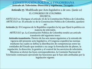 CONSTITUCIÓN POLÍTICA COLOMBIANA Artículo 76. Televisión. Dirección y regulación.  Derogado  Artículo 77 . Modificado por Acto legislativo 2 de 2011. (junio 21) EL CONGRESO DE COLOMBIA DECRETA: ARTÍCULO 1o. Derógase el artículo 76 de la Constitución Política de Colombia. ARTÍCULO 2o. El artículo 77 de la Constitución Política de Colombia, quedará así: Artículo 77 . El Congreso de la República expedirá la ley que fijará la política en materia de televisión. ARTÍCULO 3o. La Constitución Política de Colombia tendrá un artículo transitorio del siguiente tenor: Artículo transitorio.  Dentro de los seis meses siguientes a la entrada de vigencia del presente acto legislativo, el Congreso expedirá las normas mediante las cuales se defina la distribución de competencias entre las entidades del Estado que tendrán a su cargo la formulación de planes, la regulación, la dirección, la gestión y el control de los servicios de televisión.  Mientras se dicten las leyes correspondientes, la Comisión Nacional de Televisión continuará ejerciendo las funciones que le han sido atribuidas por la legislación vigente. 