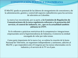 CONSTITUCIÓN POLÍTICA COLOMBIANA Como parte importante de la nueva Ley, se ordena la creación de la Junta Nacional de Televisión, un organismo independiente y autónomo, adscrito al MinTIC y que responderá ante el Congreso por las tareas relacionadas con la industria y el servicio de la TV en el país.  El MinTIC queda en potestad de las labores de otorgamiento de concesiones y de la administración, gestión y control del espectro radioeléctrico para los servicios de televisión en Colombia.  La nueva Ley encomienda, por su parte,  a la Comisión de Regulación de Comunicaciones de la tarea regulatoria referente a la prestación del servicio, el control de industria, etc., que en la actualidad también adelanta la CNTV.  En lo referente a prácticas restrictivas de la competencia e integraciones empresariales será la Superintendencia de Industria y Comercio la entidad encargada de velar por tales temas.  