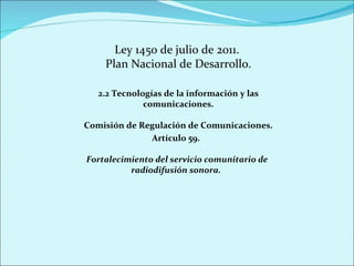 Ley 1450 de julio de 2011.  Plan Nacional de Desarrollo. 2.2 Tecnologías de la información y las comunicaciones. Comisión de Regulación de Comunicaciones. Artículo 59.  Fortalecimiento del servicio comunitario de radiodifusión sonora.  