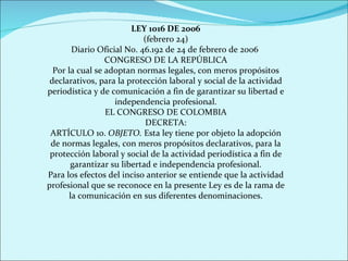 LEY 1016 DE 2006 (febrero 24) Diario Oficial No. 46.192 de 24 de febrero de 2006  CONGRESO DE LA REPÚBLICA Por la cual se adoptan normas legales, con meros propósitos declarativos, para la protección laboral y social de la actividad periodística y de comunicación a fin de garantizar su libertad e independencia profesional. EL CONGRESO DE COLOMBIA DECRETA: ARTÍCULO 1o.  OBJETO.  Esta ley tiene por objeto la adopción de normas legales, con meros propósitos declarativos, para la protección laboral y social de la actividad periodística a fin de garantizar su libertad e independencia profesional. Para los efectos del inciso anterior se entiende que la actividad profesional que se reconoce en la presente Ley es de la rama de la comunicación en sus diferentes denominaciones. 
