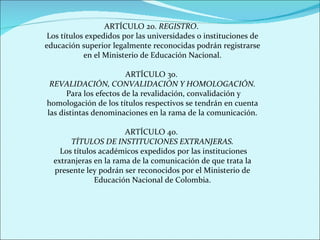 ARTÍCULO 2o.  REGISTRO .  Los títulos expedidos por las universidades o instituciones de educación superior legalmente reconocidas podrán registrarse en el Ministerio de Educación Nacional. ARTÍCULO 3o.  REVALIDACIÓN, CONVALIDACIÓN Y HOMOLOGACIÓN. Para los efectos de la revalidación, convalidación y homologación de los títulos respectivos se tendrán en cuenta las distintas denominaciones en la rama de la comunicación. ARTÍCULO 4o.  TÍTULOS DE INSTITUCIONES EXTRANJERAS. Los títulos académicos expedidos por las instituciones extranjeras en la rama de la comunicación de que trata la presente ley podrán ser reconocidos por el Ministerio de Educación Nacional de Colombia. 