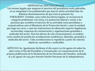 ARTÍCULO 5o.  EFECTOS LEGALES.   Las normas legales que amparan el ejercicio del periodismo serán aplicables en su integridad a los profesionales que ejercen dicha actividad bajo las distintas denominaciones de que trata la presente ley. PARÁGRAFO. También, para todos los efectos legales, se reconocerá la categoría profesional, con miras a la protección laboral y social, a las personas que acrediten el ejercicio de su actividad como periodistas o comunicadores ante el Ministerio de la Protección Social, o ante la entidad que haga sus veces, o ante las instituciones de educación superior legalmente reconocidas, empresas de comunicación y organizaciones gremiales o sindicales del sector. Para los efectos de este reconocimiento, se tendrán como medios de prueba las acreditaciones académicas, laborales, gremiales y sindicales del sector. Tales acreditaciones se expedirán a partir de criterios objetivos, razonables y verificables. ARTÍCULO 6o. Igualmente declárese el día cuatro (4) de agosto de todos los años como el Día del Periodista y Comunicador en conmemoración de la primera publicación de la Declaración de los Derechos del Hombre, realizada el 4 de agosto de 1794 por Antonio Nariño Precursor de la Independencia. 