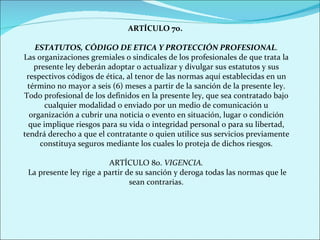 ARTÍCULO 7o.  ESTATUTOS, CÓDIGO DE ETICA Y PROTECCIÓN PROFESIONAL . Las organizaciones gremiales o sindicales de los profesionales de que trata la presente ley deberán adoptar o actualizar y divulgar sus estatutos y sus respectivos códigos de ética, al tenor de las normas aquí establecidas en un término no mayor a seis (6) meses a partir de la sanción de la presente ley. Todo profesional de los definidos en la presente ley, que sea contratado bajo cualquier modalidad o enviado por un medio de comunicación u organización a cubrir una noticia o evento en situación, lugar o condición que implique riesgos para su vida o integridad personal o para su libertad, tendrá derecho a que el contratante o quien utilice sus servicios previamente constituya seguros mediante los cuales lo proteja de dichos riesgos. ARTÍCULO 8o.  VIGENCIA. La presente ley rige a partir de su sanción y deroga todas las normas que le sean contrarias. 