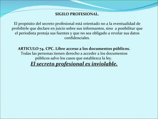 SIGILO PROFESIONAL. El propósito del secreto profesional está orientado no a la eventualidad de prohibirle que declare en juicio sobre sus informantes, sino  a posibilitar que el periodista proteja sus fuentes y que no sea obligado a revelar sus datos confidenciales. ARTICULO 74. CPC. Libre acceso a los documentos públicos. Todas las personas tienen derecho a acceder a los documentos públicos salvo los casos que establezca la ley.  El secreto profesional es inviolable. 