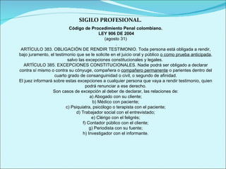 SIGILO PROFESIONAL. Código de Procedimiento Penal colombiano. LEY 906 DE 2004 (agosto 31) . ARTÍCULO 383. OBLIGACIÓN DE RENDIR TESTIMONIO. Toda persona está obligada a rendir, bajo juramento, el testimonio que se le solicite en el juicio oral y público  o como prueba anticipada , salvo las excepciones constitucionales y legales.  ARTÍCULO 385. EXCEPCIONES CONSTITUCIONALES. Nadie podrá ser obligado a declarar contra sí mismo o contra su cónyuge, compañera o  compañero permanente  o parientes dentro del cuarto grado de consanguinidad o civil, o segundo de afinidad. El juez informará sobre estas excepciones a cualquier persona que vaya a rendir testimonio, quien podrá renunciar a ese derecho. Son casos de excepción al deber de declarar, las relaciones de: a) Abogado con su cliente; b) Médico con paciente; c) Psiquiatra, psicólogo o terapista con el paciente; d) Trabajador social con el entrevistado; e) Clérigo con el feligrés; f) Contador público con el cliente; g) Periodista con su fuente; h) Investigador con el informante. 