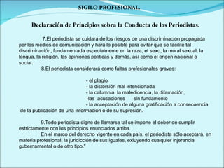 SIGILO PROFESIONAL. Declaración de Principios sobra la Conducta de los Periodistas. 7.El periodista se cuidará de los riesgos de una discriminación propagada por los medios de comunicación y hará lo posible para evitar que se facilite tal discriminación, fundamentada especialmente en la raza, el sexo, la moral sexual, la lengua, la religión, las opiniones políticas y demás, así como el origen nacional o social.   8.El periodista considerará como faltas profesionales graves:   - el plagio - la distorsión mal intencionada - la calumnia, la maledicencia, la difamación,  -las  acusaciones    sin fundamento - la acceptación de alguna gratificación a consecuencia  de la publicación de una información o de su supresión. 9.Todo periodista digno de llamarse tal se impone el deber de cumplir estrictamente con los principios enunciados arriba.  En el marco del derecho vigente en cada país, el periodista sólo aceptará, en materia profesional, la juridicción de sus iguales, exluyendo cualquier injerencia gubernamental o de otro tipo." 