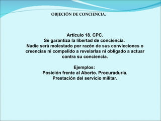 OBJECIÓN DE CONCIENCIA. Artículo 18. CPC. Se garantiza la libertad de conciencia.  Nadie será molestado por razón de sus convicciones o creencias ni compelido a revelarlas ni obligado a actuar contra su conciencia. Ejemplos:  Posición frente al Aborto. Procuraduría. Prestación del servicio militar. 