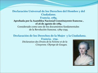 Declaración Universal de los Derechos del Hombre y del Ciudadano.  Francia. 1789.  Aprobada por la Asamblea Nacional Constituyente francesa , el 26 de agosto de 1789. Considerado como uno de los documentos fundamentales  de la Revolución francesa. 1789-1799. Declaración de los Derechos de la Mujer  y la Ciudadana. Francia.  1791. Déclaration des Droits de la Femme et de la Citoyenne. Olympe de Gouges. 