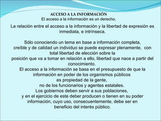 ACCESO A LA INFORMACIÓN El acceso a la información es un derecho . La relación entre el acceso a la información y la libertad de expresión es inmediata, e intrínseca. Sólo conociendo un tema en base a información completa,  creíble y de calidad un individuo se puede expresar plenamente,  con total libertad de elección sobre la posición que va a tomar en relación a ello, libertad que nace a partir del conocimiento.  El acceso a la información se basa en el presupuesto de que la información en poder de los organismos públicos  es propiedad de la gente,  no de los funcionarios y agentes estatales.  Los gobiernos deben servir a sus poblaciones,  y en el ejercicio de este deber producen o tienen en su poder información, cuyo uso, consecuentemente, debe ser en beneficio del interés público. 