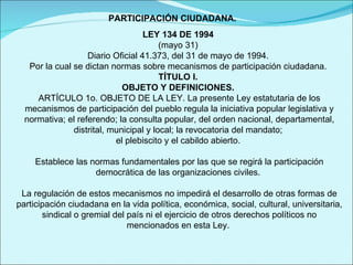 PARTICIPACIÓN CIUDADANA. LEY 134 DE 1994  (mayo 31)  Diario Oficial 41.373, del 31 de mayo de 1994.  Por la cual se dictan normas sobre mecanismos de participación ciudadana.  TÍTULO I.  OBJETO Y DEFINICIONES.   ARTÍCULO 1o. OBJETO DE LA LEY. La presente Ley estatutaria de los mecanismos de participación del pueblo regula la iniciativa popular legislativa y normativa; el referendo; la consulta popular, del orden nacional, departamental, distrital, municipal y local; la revocatoria del mandato;  el plebiscito y el cabildo abierto.    Establece las normas fundamentales por las que se regirá la participación democrática de las organizaciones civiles.    La regulación de estos mecanismos no impedirá el desarrollo de otras formas de participación ciudadana en la vida política, económica, social, cultural, universitaria, sindical o gremial del país ni el ejercicio de otros derechos políticos no mencionados en esta Ley.    